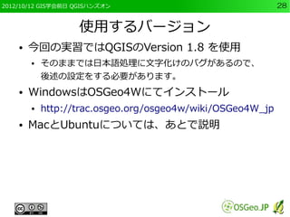 2012/10/12 GIS学会前日 QGISハンズオン                                28


                   使用するバージョン
    ●   今回の実習ではQGISのVersion 1.8 を使用
        ●   そのままでは日本語処理に文字化けのバグがあるので、
            後述の設定をする必要があります。
    ●   WindowsはOSGeo4Wにてインストール
        ●   http://trac.osgeo.org/osgeo4w/wiki/OSGeo4W_jp
    ●   MacとUbuntuについては、あとで説明
 