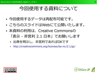 2012/10/12 GIS学会前日 QGISハンズオン                                    3


                今回使用する資料について
    ●   今回使用するデータは再配布可能です。
    ●   こちらのスライドはWebにて公開いたします。
    ●   本資料の利用は、Creative Commonsの
        「表示 - 非営利 2.1 日本」でお願いします
        ●   出典を明示し、非営利であればOKです
        ●   http://creativecommons.org/licenses/by-nc/2.1/jp/
 