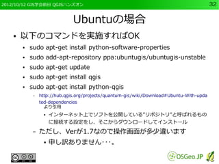 2012/10/12 GIS学会前日 QGISハンズオン                                                               32


                               Ubuntuの場合
    ●   以下のコマンドを実施すればOK
        ●   sudo apt-get install python-software-properties
        ●   sudo add-apt-repository ppa:ubuntugis/ubuntugis-unstable
        ●   sudo apt-get update
        ●   sudo apt-get install qgis
        ●   sudo apt-get install python-qgis
             –   http://hub.qgis.org/projects/quantum-gis/wiki/Download#Ubuntu-With-upda
                 ted-dependencies
                 　より引用
                  ●   インターネット上でソフトを公開している”リポジトリ”と呼ばれるもの
                      に接続する設定をし、そこからダウンロードしてインストール
             –   ただし、Verが1.7なので操作画面が多少違います
                  ●   申し訳ありません･･･。
 
