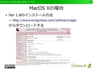2012/10/12 GIS学会前日 QGISハンズオン                         33


                       MacOS Xの場合
    ●   Ver 1.8のインストール方法
        ●   http://www.kyngchaos.com/software/qgis
        からダウンロードする
 