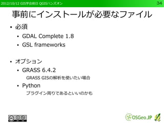 2012/10/12 GIS学会前日 QGISハンズオン       34


    事前にインストールが必要なファイル
    ●   必須
        ●   GDAL Complete 1.8
        ●   GSL frameworks

    ●   オプション
        ●   GRASS 6.4.2
             GRASS GISの解析を使いたい場合
        ●   Python
             プラグイン周りであるといいのかも
 