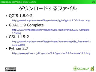 2012/10/12 GIS学会前日 QGISハンズオン                                                  35


              ダウンロードするファイル
    ●   QGIS 1.8.0-2
         http://www.kyngchaos.com/files/software/qgis/Qgis-1.8.0-2-Snow.dmg

    ●   GDAL 1.9 Complete
         http://www.kyngchaos.com/files/software/frameworks/GDAL_Complete-
         1.9.dmg
    ●   GSL 1.15-2
         http://www.kyngchaos.com/files/software/frameworks/GSL_Framework-
         1.15-2.dmg
    ●   Python 2.7
         http://www.python.org/ftp/python/2.7.3/python-2.7.3-macosx10.6.dmg
 