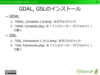 2012/10/12 GIS学会前日 QGISハンズオン                      36


              GDAL, GSLのインストール
    ●   GDAL
        1. 「GDAL_Complete-1.9.dmg」をダブルクリック
        2. 「GDAL Complete.pkg」を「インストーラー（デフォルト）」
           で開く
    ●   GSL
        1. 「GSL_Framework-1.15-2.dmg」をダブルクリック
        2. 「GSL Framework.pkg」を「インストーラー（デフォルト）」
           で開く
 