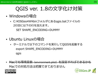 2012/10/12 GIS学会前日 QGISハンズオン                      39


             QGIS ver. 1.8の文字化け対策
    ●   Windowsの場合
        ●   C:OSGeo4Wbinフォルダにあるqgis.batファイルの
            2行目に以下の行を加えます。
             SET SHAPE_ENCODING=DUMMY


    ●   Ubuntu Linuxの場合
        ●   ターミナルで以下のコマンドを実行してQGISを起動する
             export SHAPE_ENCODING=DUMMY
             qgis


    ●   Macでも環境変数（environment.plist）を設定すればできるかも
        Macでの対処方法は把握できておりません
 