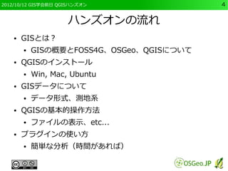 2012/10/12 GIS学会前日 QGISハンズオン               4


                     ハンズオンの流れ
    ●   GISとは？
        ●   GISの概要とFOSS4G、OSGeo、QGISについて
    ●   QGISのインストール
        ●   Win, Mac, Ubuntu
    ●   GISデータについて
        ●   データ形式、測地系
    ●   QGISの基本的操作方法
        ●   ファイルの表示、etc...
    ●   プラグインの使い方
        ●   簡単な分析（時間があれば）
 