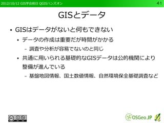 2012/10/12 GIS学会前日 QGISハンズオン             41


                          GISとデータ
    ●   GISはデータがないと何もできない
        ●   データの作成は重要だが時間がかかる
            –   調査や分析が容易でないのと同じ
        ●   共通に用いられる基礎的なGISデータは公的機関により
            整備が進んでいる
            –   基盤地図情報、国土数値情報、自然環境保全基礎調査など
 
