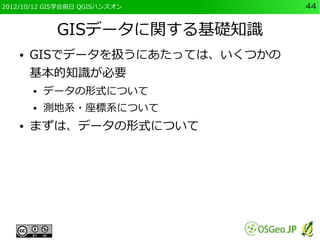 2012/10/12 GIS学会前日 QGISハンズオン     44


             GISデータに関する基礎知識
    ●   GISでデータを扱うにあたっては、いくつかの
        基本的知識が必要
        ●   データの形式について
        ●   測地系・座標系について
    ●   まずは、データの形式について
 