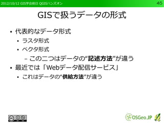 2012/10/12 GIS学会前日 QGISハンズオン   45


                GISで扱うデータの形式
    ●   代表的なデータ形式
        ●   ラスタ形式
        ●   ベクタ形式
          この二つはデータの“記述方法”が違う
            –
    ●   最近では「Webデータ配信サービス」
        ●   これはデータの“供給方法”が違う
 