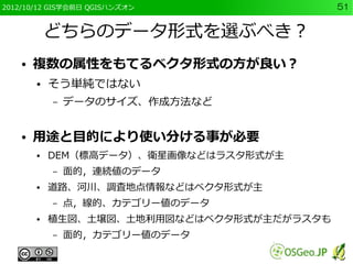 2012/10/12 GIS学会前日 QGISハンズオン                51


            どちらのデータ形式を選ぶべき？
    ●   複数の属性をもてるベクタ形式の方が良い？
        ●   そう単純ではない
            –   データのサイズ、作成方法など


    ●   用途と目的により使い分ける事が必要
        ●   DEM（標高データ）、衛星画像などはラスタ形式が主
            –   面的，連続値のデータ
        ●   道路、河川、調査地点情報などはベクタ形式が主
            –   点，線的、カテゴリー値のデータ
        ●   植生図、土壌図、土地利用図などはベクタ形式が主だがラスタも
            –   面的，カテゴリー値のデータ
 