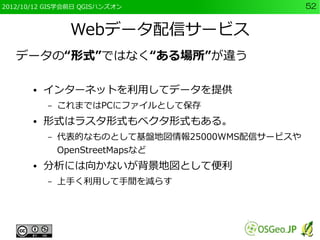 2012/10/12 GIS学会前日 QGISハンズオン                    52


                Webデータ配信サービス
   データの“形式”ではなく“ある場所”が違う

       ●   インターネットを利用してデータを提供
           –   これまではPCにファイルとして保存
       ●   形式はラスタ形式もベクタ形式もある。
           –   代表的なものとして基盤地図情報25000WMS配信サービスや
               OpenStreetMapsなど
       ●   分析には向かないが背景地図として便利
           –   上手く利用して手間を減らす
 