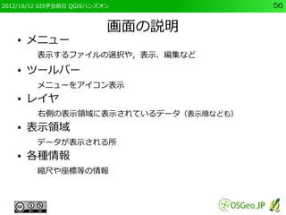 2012/10/12 GIS学会前日 QGISハンズオン          56


                           画面の説明
    ●   メニュー
         表示するファイルの選択や，表示、編集など
    ●   ツールバー
         メニューをアイコン表示
    ●   レイヤ
         右側の表示領域に表示されているデータ（表示順なども）
    ●   表示領域
         データが表示される所
    ●   各種情報
         縮尺や座標等の情報
 