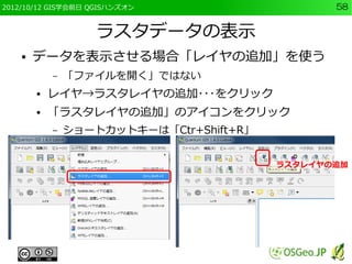 2012/10/12 GIS学会前日 QGISハンズオン                     58


                    ラスタデータの表示
    ●   データを表示させる場合「レイヤの追加」を使う
            –   「ファイルを開く」ではない
        ●   レイヤ→ラスタレイヤの追加･･･をクリック
        ●   「ラスタレイヤの追加」のアイコンをクリック
            –   ショートカットキーは「Ctr+Shift+R」


                                          ラスタレイヤの追加
 