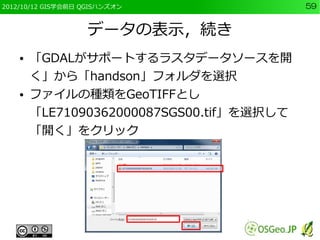 2012/10/12 GIS学会前日 QGISハンズオン               59


                   データの表示，続き
    ●   「GDALがサポートするラスタデータソースを開
        く」から「handson」フォルダを選択
    ●   ファイルの種類をGeoTIFFとし
        「LE71090362000087SGS00.tif」を選択して
        「開く」をクリック
 