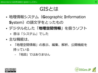 2012/10/12 GIS学会前日 QGISハンズオン              6


                               GISとは
    ●   地理情報システム（Geographic Information
        System）の頭文字をとったもの
    ●   デジタル化した「地理空間情報」を扱うソフト
        ●   昔は「システム」でした
    ●   主な機能は、
        ●   「地理空間情報」の表示、編集、解析、公開機能を
            持っている
            –   「地図」ではありません
 