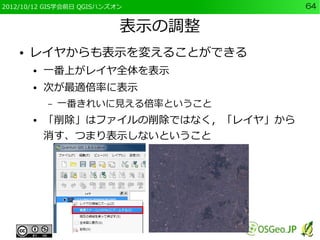 2012/10/12 GIS学会前日 QGISハンズオン           64


                           表示の調整
    ●   レイヤからも表示を変えることができる
        ●   一番上がレイヤ全体を表示
        ●   次が最適倍率に表示
            –   一番きれいに見える倍率ということ
        ●   「削除」はファイルの削除ではなく，「レイヤ」から
            消す、つまり表示しないということ
 