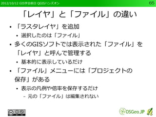 2012/10/12 GIS学会前日 QGISハンズオン      65


            「レイヤ」と「ファイル」の違い
    ●   「ラスタレイヤ」を追加
        ●   選択したのは「ファイル」
    ●   多くのGISソフトでは表示された「ファイル」を
        「レイヤ」と呼んで管理する
        ●   基本的に表示しているだけ
    ●   「ファイル」メニューには「プロジェクトの
        保存」がある
        ●   表示の凡例や倍率を保存するだけ
            –   元の「ファイル」は編集されない
 