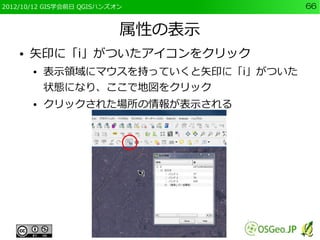 2012/10/12 GIS学会前日 QGISハンズオン            66


                           属性の表示
    ●   矢印に「i」がついたアイコンをクリック
        ●   表示領域にマウスを持っていくと矢印に「i」がついた
            状態になり、ここで地図をクリック
        ●   クリックされた場所の情報が表示される
 