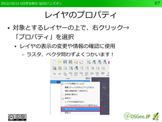 2012/10/12 GIS学会前日 QGISハンズオン       67


                   レイヤのプロパティ
  ●   対象とするレイヤーの上で、右クリック→
      「プロパティ」を選択
      ●   レイヤの表示の変更や情報の確認に使用
          –   ラスタ、ベクタ問わずよくつかいます！
 