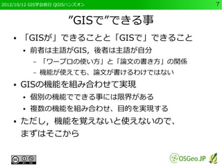 2012/10/12 GIS学会前日 QGISハンズオン             7


                      ”GISで”できる事
    ●   「GISが」できることと「GISで」できること
        ●   前者は主語がGIS，後者は主語が自分
            –   「ワープロの使い方」と「論文の書き方」の関係
            –   機能が使えても、論文が書けるわけではない
    ●   GISの機能を組み合わせて実現
        ●   個別の機能でできる事には限界がある
        ●   複数の機能を組み合わせ、目的を実現する
    ●   ただし，機能を覚えないと使えないので、
        まずはそこから
 