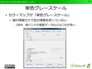 2012/10/12 GIS学会前日 QGISハンズオン             70


                   単色グレースケール
    ●   カラーマップが「単色グレースケール」
        ●   値の情報だけで色の情報を持っていない
            –   DEM、単バンドの衛星データなどはこれが多い
 