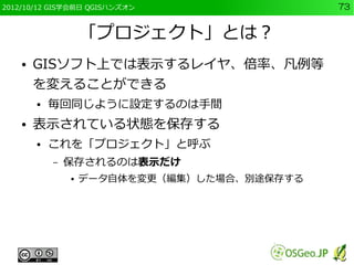2012/10/12 GIS学会前日 QGISハンズオン                  73


                    「プロジェクト」とは？
    ●   GISソフト上では表示するレイヤ、倍率、凡例等
        を変えることができる
        ●   毎回同じように設定するのは手間
    ●   表示されている状態を保存する
        ●   これを「プロジェクト」と呼ぶ
            –   保存されるのは表示だけ
                ●   データ自体を変更（編集）した場合、別途保存する
 