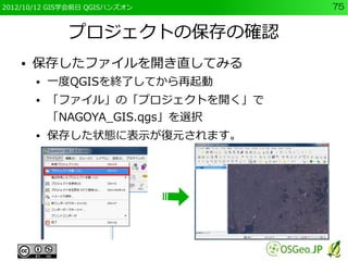 2012/10/12 GIS学会前日 QGISハンズオン      75


              プロジェクトの保存の確認
    ●   保存したファイルを開き直してみる
        ●   一度QGISを終了してから再起動
        ●   「ファイル」の「プロジェクトを開く」で
            「NAGOYA_GIS.qgs」を選択
        ●   保存した状態に表示が復元されます。
 