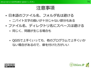 2012/10/12 GIS学会前日 QGISハンズオン             76


                               注意事項
    ●   日本語のファイル名、フォルダ名は避ける
        ●   二バイト文字の扱いが十分じゃない部分もある
    ●   ファイル名、ディレクトリ名にスペースは避ける
        ●   同じく、問題が生じる場合も


        ●   QGISで上手くいっても、他のプログラムで上手くいか
            ない場合があるので、癖を付けた方がいい
 
