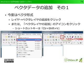 2012/10/12 GIS学会前日 QGISハンズオン                     78


                ベクタデータの追加　その１
    ●   今度はベクタ形式
        ●   レイヤ→ベクタレイヤの追加をクリック
        ●   または，「ベクタレイヤの追加」のアイコンをクリック
            –   ショートカットキーは「Ctr+Shift+V」



                                          ベクタレイヤの追加
 