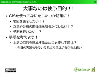 2012/10/12 GIS学会前日 QGISハンズオン             8


                 大事なのは使う目的！!
    ●   GISを使ってなにをしたいか明確に！
        ●   地図を表示したい！？
        ●   立地や分布の関係性を明らかにしたい！？
        ●   予測を行いたい！？
    ●   手順を考えよう！
        ●   上記の目的を達成するために必要な手順は？
            –   今日の実習もそういう視点で見ながらやると良い
 