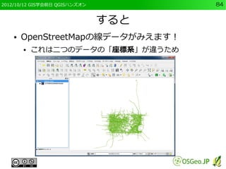 2012/10/12 GIS学会前日 QGISハンズオン         84


                               すると
    ●   OpenStreetMapの線データがみえます！
        ●   これは二つのデータの「座標系」が違うため
 