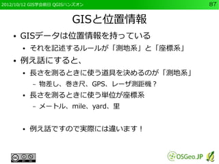 2012/10/12 GIS学会前日 QGISハンズオン          87


                        GISと位置情報
    ●   GISデータは位置情報を持っている
        ●   それを記述するルールが「測地系」と「座標系」
    ●   例え話にすると、
        ●   長さを測るときに使う道具を決めるのが「測地系」
            –   物差し、巻き尺、GPS、レーザ測距機？
        ●   長さを測るときに使う単位が座標系
            –   メートル、mile、yard、里


        ●   例え話ですので実際には違います！
 