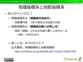 2012/10/12 GIS学会前日 QGISハンズオン                                       89


                     地理座標系と投影座標系
    ●   みじかくいうと！
        ●   地理座標系は「経緯度の決め方」
            –   回転楕円体、つまり地球上の目盛りの話
        ●   投影座標系は「経緯度の面への写し方」
            –   地球（球面）上のものを面に書くときのルール
                 ●   投影、と呼ばれます


        ●   詳しくは，以下のサイトで
            玄天黄地：地理座標系と投影座標系
                http://d.hatena.ne.jp/Geo80k/20111202/1322847537
 