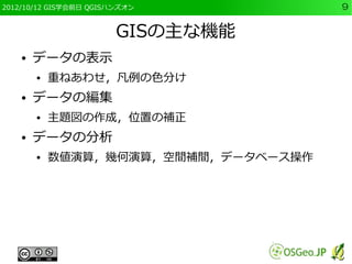 2012/10/12 GIS学会前日 QGISハンズオン          9


                        GISの主な機能
    ●   データの表示
        ●   重ねあわせ，凡例の色分け
    ●   データの編集
        ●   主題図の作成，位置の補正
    ●   データの分析
        ●   数値演算，幾何演算，空間補間，データベース操作
 
