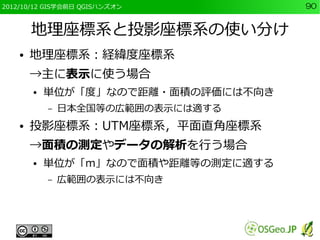 2012/10/12 GIS学会前日 QGISハンズオン         90


        地理座標系と投影座標系の使い分け
    ●   地理座標系：経緯度座標系
        →主に表示に使う場合
        ●   単位が「度」なので距離・面積の評価には不向き
            –   日本全国等の広範囲の表示には適する
    ●   投影座標系：UTM座標系，平面直角座標系
        →面積の測定やデータの解析を行う場合
        ●   単位が「m」なので面積や距離等の測定に適する
            –   広範囲の表示には不向き
 