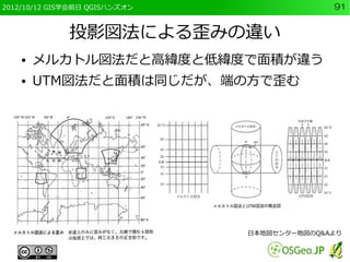 2012/10/12 GIS学会前日 QGISハンズオン                 91


              投影図法による歪みの違い
    ●   メルカトル図法だと高緯度と低緯度で面積が違う
    ●   UTM図法だと面積は同じだが、端の方で歪む




                               日本地図センター地図のQ&Aより
 