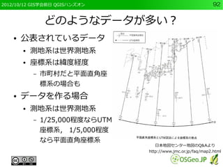 2012/10/12 GIS学会前日 QGISハンズオン                                    92


                どのようなデータが多い？
    ●   公表されているデータ
        ●   測地系は世界測地系
        ●   座標系は緯度経度
            –   市町村だと平面直角座
                標系の場合も
    ●   データを作る場合
        ●   測地系は世界測地系
            –   1/25,000程度ならUTM
                座標系， 1/5,000程度
                なら平面直角座標系
                                    日本地図センター地図のQ&Aより
                                  http://www.jmc.or.jp/faq/map2.html
 