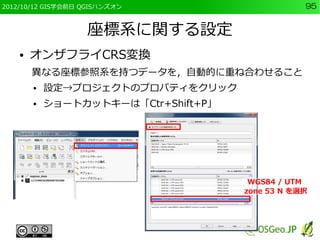 2012/10/12 GIS学会前日 QGISハンズオン                      95


                   座標系に関する設定
    ●   オンザフライCRS変換
        異なる座標参照系を持つデータを，自動的に重ね合わせること
        ●   設定→プロジェクトのプロパティをクリック
        ●   ショートカットキーは「Ctr+Shift+P」




                                       WGS84 / UTM
                                      zone 53 N を選択
 