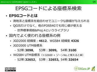 2012/10/12 GIS学会前日 QGISハンズオン                          96


             EPSGコードによる座標系検索
    ●   EPSGコードとは
        ●   測地系と座標系を組合わせでユニークな数値が与えられる
        ●   QGISだけでなく，他のFOSS4Gでも同じ値が使える
            –   世界標準規格&Proj.4というライブラリ
    ●   国内でよく使われる座標系の例
        ●   JGD2000 経緯度：4612、WGS84 経緯度 4326
        ●   JGD2000 UTM座標系
            –   52帯:3098，      53帯：3099,   54帯:3100
        ●   WGS84 UTM座標系（※32600 + ゾーンNo.と覚えると楽）
            –   52帯:32652， 53帯：32653, 54帯:32654
 