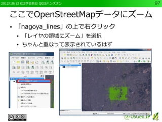 2012/10/12 GIS学会前日 QGISハンズオン     97


   ここでOpenStreetMapデータにズーム
    ●   「nagoya_lines」の上で右クリック
        ●   「レイヤの領域にズーム」を選択
        ●   ちゃんと重なって表示されているはず
 