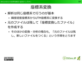 2012/10/12 GIS学会前日 QGISハンズオン           98


                           座標系変換
    ●   解析は同じ座標系で行うのが基本
        ●   緯度経度座標系からUTM座標系に変換する
    ●   元のファイルは残して「座標変換したファイル」
        を作成する
        ●   そのほかの変換・分析の場合も，「元のファイルは残
            し，新しいファイルをつくる」という手順をとります
 