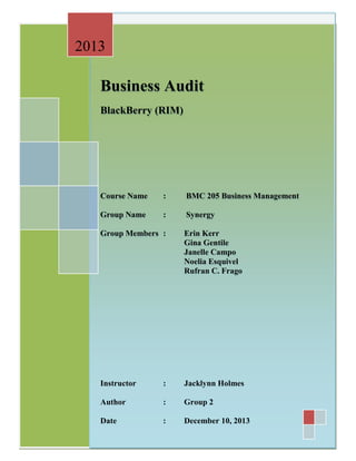 2013

Business Audit
BlackBerry (RIM)

Course Name

:

BMC 205 Business Management

Group Name

:

Synergy

Group Members :

Erin Kerr
Gina Gentile
Janelle Campo
Noelia Esquivel
Rufran C. Frago

Instructor

:

Jacklynn Holmes

Author

:

Group 2

Date

:

December 10, 2013

 