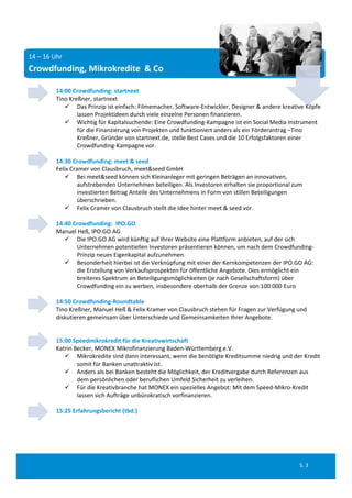 14 – 16 Uhr
Crowdfunding, Mikrokredite  & Co

         14:00 Crowdfunding: startnext
         Tino Kreßner, startnext
             Das Prinzip ist einfach: Filmemacher, Software‐Entwickler, Designer & andere kreative Köpfe 
                 lassen Projektideen durch viele einzelne Personen finanzieren. 
             Wichtig für Kapitalsuchende: Eine Crowdfunding‐Kampagne ist ein Social Media Instrument 
                 für die Finanzierung von Projekten und funktioniert anders als ein Förderantrag –Tino 
                 Kreßner, Gründer von startnext.de, stelle Best Cases und die 10 Erfolgsfaktoren einer 
                 Crowdfunding‐Kampagne vor.

         14:30 Crowdfunding: meet & seed
         Felix Cramer von Clausbruch, meet&seed GmbH
              Bei meet&seed können sich Kleinanleger mit geringen Beträgen an innovativen, 
                  aufstrebenden Unternehmen beteiligen. Als Investoren erhalten sie proportional zum 
                  investierten Betrag Anteile des Unternehmens in Form von stillen Beteiligungen 
                  überschrieben. 
              Felix Cramer von Clausbruch stellt die Idee hinter meet & seed vor.

         14:40 Crowdfunding:  IPO.GO
         Manuel Heß, IPO.GO AG
             Die IPO.GO AG wird künftig auf Ihrer Website eine Plattform anbieten, auf der sich
                Unternehmen potentiellen Investoren präsentieren können, um nach dem Crowdfunding‐
                Prinzip neues Eigenkapital aufzunehmen.
             Besonderheit hierbei ist die Verknüpfung mit einer der Kernkompetenzen der IPO.GO AG: 
                die Erstellung von Verkaufsprospekten für öffentliche Angebote. Dies ermöglicht ein
                breiteres Spektrum an Beteiligungsmöglichkeiten (je nach Gesellschaftsform) über
                Crowdfunding ein zu werben, insbesondere oberhalb der Grenze von 100.000 Euro

         14:50 Crowdfunding‐Roundtable
         Tino Kreßner, Manuel Heß & Felix Kramer von Clausbruch stehen für Fragen zur Verfügung und 
         diskutieren gemeinsam über Unterschiede und Gemeinsamkeiten Ihrer Angebote.


         15:00 Speedmikrokredit für die Kreativwirtschaft
         Katrin Becker, MONEX Mikrofinanzierung Baden‐Württemberg e.V.
             Mikrokredite sind dann interessant, wenn die benötigte Kreditsumme niedrig und der Kredit 
                 somit für Banken unattraktiv ist.
             Anders als bei Banken besteht die Möglichkeit, der Kreditvergabe durch Referenzen aus 
                 dem persönlichen oder beruflichen Umfeld Sicherheit zu verleihen.
             Für die Kreativbranche hat MONEX ein spezielles Angebot: Mit dem Speed‐Mikro‐Kredit 
                 lassen sich Aufträge unbürokratisch vorfinanzieren.

         15:25 Erfahrungsbericht (tbd.)




                                                                                                   S. 3
 