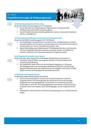 16 – 18 Uhr
Projektfinanzierungen & Förderprogramme

         16:00 Vorstellung Digital Content Funding
         Bertil Kilian (MFG Innovationsagentur für IT & Medien)
             Kurzer Überblick zum Förderprogramm Digital Content Funding der MFG 
                  Filmförderung und der MFG Innovationsagentur. 
             Das DCF fördert interaktive Medienapplikationen, Games, Crossmedia‐Projekte etc. 
                  mit bis zu 120.000 Euro.

         16:20 Vorstellung Heidelberger Innovationsforum & Bw goes mobile
         Alexandra Rudl (MFG Innovationsagentur für IT & Medien)
             Das Heidelberger Innovationsforum vernetzt Forscher und Marktakteure in frühen 
                Innovationsphasen mit Investoren und Industriepartnern. Das nächste HDI findet am 
                20. März 2013 zum Thema „The Mobile Ecosystem“ statt.
             Baden‐Württemberg Goes Mobile Award: Ein Wettbewerb bei dem sich Entwickler 
                mit einer Projektidee bewerben; die besten Konzepte werden mit 10.000 Euro 
                prämiert und können mit Unternehmenspartnern umgesetzt werden.

         16:40 Angebote für Gründer bei der bwcon
         Stefanie Springer, Marc König, Bianca Kolb (Baden‐Württemberg: Connected e.V.)
             Die bwcon bietet Gründern und Jungunternehmern ein breites Spektrum an 
                 Unterstützung & Beratung
             Die Projektleiter stellen Ihnen kurz die wichtigsten Angebote vor: die bwcon 
                 Gründungsgutscheine, der Businessplan‐Wettbewerb CyberOne, die Sprechtag‐
                 Specials Kreativwirtschaft, die Creative Business Roundtables sowie das EU‐Projekt 
                 FAME mit Fokus auf Risikokapital für die Kreativwirtschaft.

         17:00 Erasmus für Jungunternehmer
         Kontaktstelle: Baden‐Württemberg International
             Das EU‐Austauschprogramm „Erasmus for Young Entrepreneurs“ bietet für 
                Jungunternehmer und Existenzgründer die Chance durch eine mehrmonatige 
                Hospitation bei einem gastgebenden Unternehmen im europäischen Ausland 
                Erfahrungen zu sammeln. Auch das gastgebende Unternehmen profitiert von dem 
                Austausch durch neue Impulse, Ideen und Anregungen, die der Jungunternehmer 
                hat. 
             Projektleiterin Cosima Schreiter stellt das Austauschprogramm vor und beantwortet 
                Fragen.




                                                                                                       S. 4
 