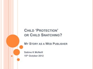 CHILD ‘PROTECTION’
OR CHILD SNATCHING?

MY STORY AS A WEB PUBLISHER

Sabine K McNeill
15th October 2012
 