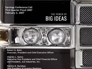 Earnings Conference Call
First Quarter Fiscal 2007
February 2, 2007




 Robert G. Bohn
 Chairman, President and Chief Executive Officer

 Charles L. Szews
 Executive Vice President and Chief Financial Officer
 and President, JLG Industries, Inc.
                                      1
 Patrick N. Davidson
 