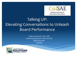 Talking UP:
Elevating Conversations to Unleash
        Board Performance
             Holly Duckworth, CAE, CMP
          Leadership Solutions International
                    @hduckworth
                      #CalSAE
 