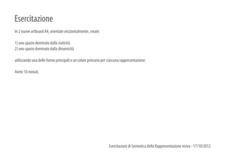 Esercitazione
In 2 nuove artboard A4, orientate orizzontalmente, create:

1) uno spazio dominato dalla staticità
2) uno spazio dominato dalla dinamicità

utilizzando una delle forme principali e un colore primario per ciascuna rappresentazione.

Avete 10 minuti.




                                                                Esercitazioni di Semiotica della Rappresentazione visiva - 17/10/2012
 