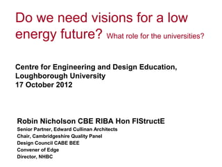 Do we need visions for a low
energy future? What role for the universities?

Centre for Engineering and Design Education,
Loughborough University
17 October 2012



Robin Nicholson CBE RIBA Hon FIStructE
Senior Partner, Edward Cullinan Architects
Chair, Cambridgeshire Quality Panel
Design Council CABE BEE
Convener of Edge
Director, NHBC
 