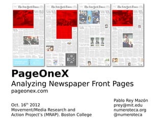 PageOneX
Analyzing Newspaper Front Pages
pageonex.com
                                          Pablo Rey Mazón
       th
Oct. 16 2012                              prey@mit.edu
Movement/Media Research and               numeroteca.org
Action Project’s (MRAP). Boston College   @numeroteca
 
