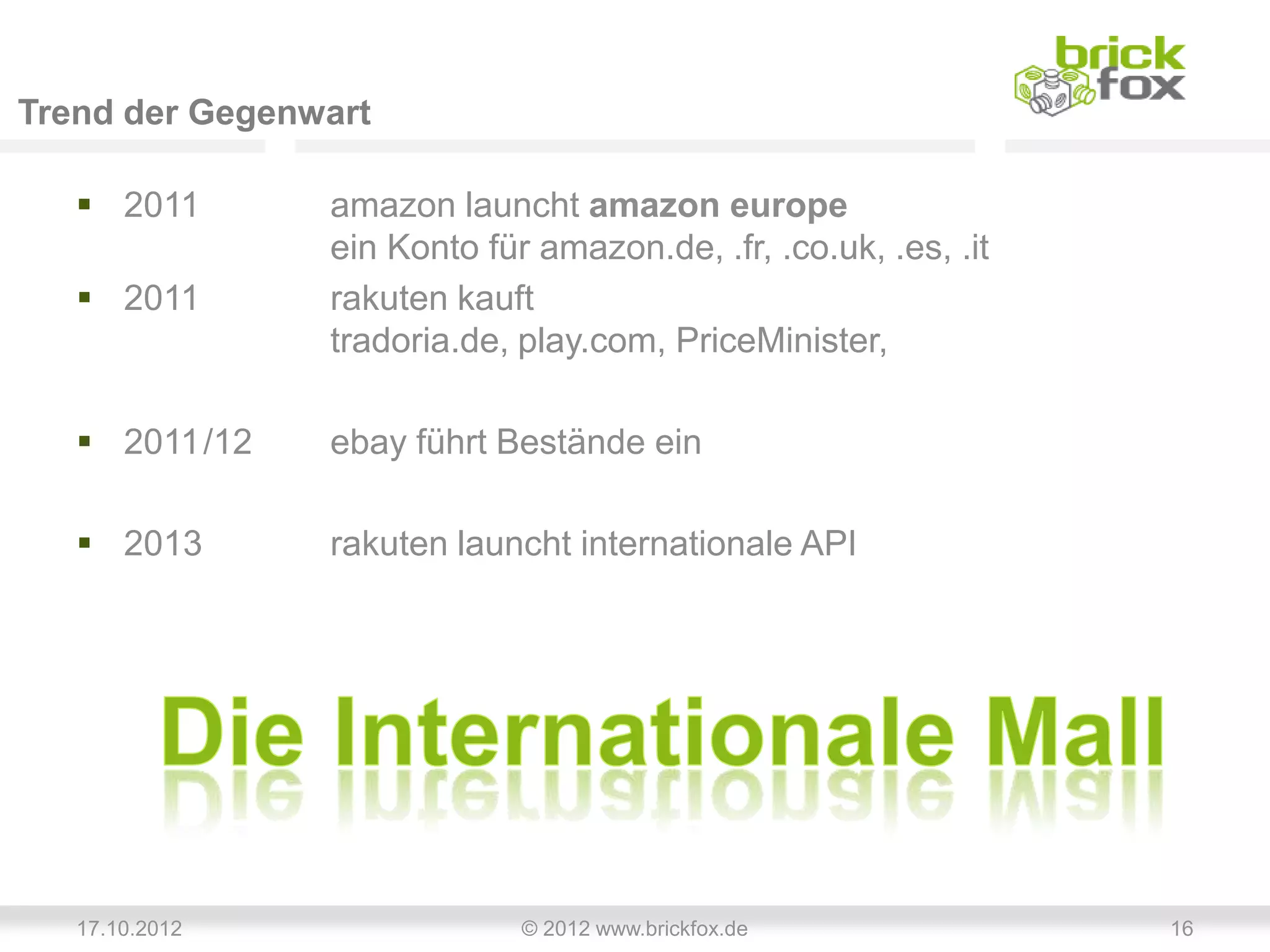 Trend der Gegenwart

    2011       amazon launcht amazon europe
                ein Konto für amazon.de, .fr, .co.uk, .es, .it
    2011       rakuten kauft
                tradoria.de, play.com, PriceMinister,

    2011/12    ebay führt Bestände ein

    2013       rakuten launcht internationale API




   17.10.2012                © 2012 www.brickfox.de              16
 